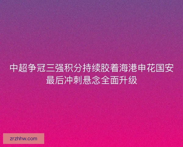 中超争冠三强积分持续胶着海港申花国安最后冲刺悬念全面升级