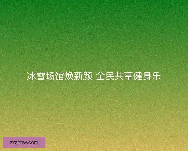 冰雪场馆焕新颜 全民共享健身乐